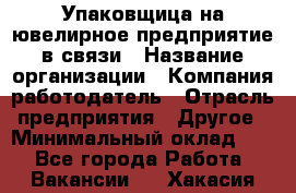 Упаковщица на ювелирное предприятие в связи › Название организации ­ Компания-работодатель › Отрасль предприятия ­ Другое › Минимальный оклад ­ 1 - Все города Работа » Вакансии   . Хакасия респ.